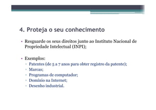 4.
4 Proteja o seu conhecimento
• Resguarde os seus direitos junto ao Instituto Nacional de
  Propriedade Intelectual (INPI);

• Exemplos:
  ▫   Patentes (de 5 a 7 anos para obter registro da patente);
  ▫   Marcas;
  ▫   Programas de computador;
  ▫   Domínio na Internet;
  ▫   Desenho industrial.
 
