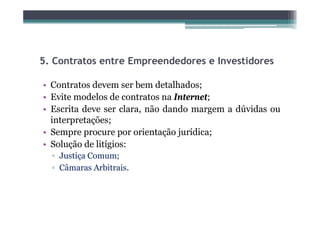 5.
5 Contratos entre Empreendedores e Investidores

• Contratos devem ser bem detalhados;
• Evite modelos de contratos na Internet;
• Escrita deve ser clara, não dando margem a dúvidas ou
                        ,               g
  interpretações;
• Sempre procure por orientação jurídica;
• Solução de litígios:
  ▫ Justiça Comum;
  ▫ Câmaras Arbitrais.
     â         bi i
 