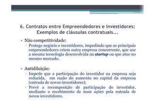 6. Contratos entre Empreendedores e Investidores:
       Exemplos de cláusulas contratuais...
• Não competitividade:
         p
  ▫ Protege negócio e investidores, impedindo que os principais
    empreendedores criem outra empresa concorrente, que use
    a mesma tecnologia desenvolvida na startup ou que atue no
    mesmo mercado.

• Antidiluição:
     idil i ã
  ▫ Impede que a participação do investidor na empresa seja
    reduzida, em razão do aumento no capital da empresa
    (entrada de novos investidores);
  ▫ Prevê a recomposição de participação do investidor,
    mediante o recebimento de mais ações pela entrada de
    novos investidores.
 