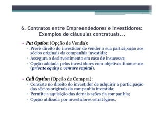 6. Contratos entre Empreendedores e Investidores:
       Exemplos de cláusulas contratuais...
• Put Option (Opção de Venda):
       p     ( pç           )
  ▫ Prevê direito do investidor de vender a sua participação aos
    sócios originais da companhia investida;
  ▫ Assegura o desinvestimento em caso de insucesso;
  ▫ Opção adotada pelos investidores com objetivos financeiros
    (private equity e venture capital).

• Call Option (Opção de Compra):
  ▫ Consiste no direito do investidor de adquirir a participação
    dos sócios originais da companhia investida;
  ▫ Permite a aquisição das demais ações da companhia;
  ▫ Opção utilizada por investidores estratégicos.
              l d              d
 