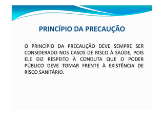PRINCÍPIO DA PRECAUÇÃO
O PRINCÍPIO DA PRECAUÇÃO DEVE SEMPRE SER
CONSIDERADO NOS CASOS DE RISCO À SAÚDE, POIS
ELE DIZ RESPEITO À CONDUTA QUE O PODER
PÚBLICO DEVE TOMAR FRENTE À EXISTÊNCIA DE
RISCO SANITÁRIO.
 
