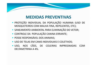 MEDIDAS PREVENTIVAS
— PROTEÇÃO INDIVIDUAL DA POPULAÇÃO HUMANA (USO DE
MOSQUETEIROS COM MALHA FINA, REPELENTES, ETC);
— SANEAMENTO AMBIENTAL PARA ELIMINAÇÃO DO VETOR;
— CONTROLE DA POPULAÇÃO CANINA ERRANTE;
— POSSE RESPONSÁVEL DOS ANIMAIS;
— USO DE TELAS EM CANIS INDIVIDUAIS E COLETIVOS;
— USO, NOS CÃES, DE COLEIRAS IMPREGNADAS COM
DELTAMETRINA A 4%.
 