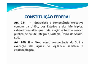CONSTITUIÇÃO FEDERAL
Art. 23- II - Estabelece a competência executiva
comum da União, dos Estados e dos Municípios,
cabendo ressaltar que toda a ação e todo o serviço
público de saúde integra o Sistema Único de Saúde-
SUS.
Art. 200, II – Fixou como competência do SUS a
execução das ações de vigilância sanitária e
epidemiológica.
 