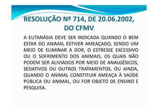 RESOLUÇÃO Nº 714, DE 20.06.2002,
DO CFMV
A EUTANÁSIA DEVE SER INDICADA QUANDO O BEM
ESTAR DO ANIMAL ESTIVER AMEAÇADO, SENDO UM
MEIO DE ELIMINAR A DOR, O ESTRESSE EXCESSIVO
OU O SOFRIMENTO DOS ANIMAIS, OS QUAIS NÃO
PODEM SER ALIVIADOS POR MEIO DE ANALGÉSICOS,
SEDATIVOS OU OUTROS TRATAMENTOS, OU AINDA,
QUANDO O ANIMAL CONSTITUIR AMEAÇA À SAÚDE
PÚBLICA OU ANIMAL, OU FOR OBJETO DE ENSINO E
PESQUISA.
 