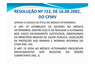 RESOLUÇÃO Nº 722, DE 16.08.2002,
DO CFMV
APROVA O CÓDIGO DE ÉTICA DO MÉDICO VETERINÁRIO.
O ART. 6º ESTABELECE OS DEVERES DO MÉDICO
VETERINÁRIO, DENTRE ELES O DE REALIZAR A EUTANÁSIA
NOS CASOS DEVIDAMENTE JUSTIFICDOS, OBSERVANDO
OS PRINCÍPIOS BÁSICOS DE SAÚDE PÚBLICA, LEGISLAÇÃO
DE PROTEÇÃO AOS ANIMAIS E NORMAS INTERNAS DO
CFMV (INC. XII).
O ART. 13 VEDA AO MÉDICO VETERINÁRIO PRESCREVER
MEDICAMENTOS SEM REGISTRO NO ÓRGÃO
COMPETENTE (INC. I).
 