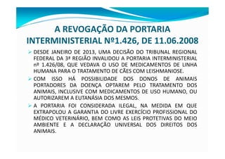 A REVOGAÇÃO DA PORTARIA
INTERMINISTERIAL Nº1.426, DE 11.06.2008
Ø DESDE JANEIRO DE 2013, UMA DECISÃO DO TRIBUNAL REGIONAL
FEDERAL DA 3ª REGIÃO INVALIDOU A PORTARIA INTERMINISTERIAL
nº 1.426/08, QUE VEDAVA O USO DE MEDICAMENTOS DE LINHA
HUMANA PARA O TRATAMENTO DE CÃES COM LEISHMANIOSE.
Ø COM ISSO HÁ POSSIBILIDADE DOS DONOS DE ANIMAIS
PORTADORES DA DOENÇA OPTAREM PELO TRATAMENTO DOS
ANIMAIS, INCLUSIVE COM MEDICAMENTOS DE USO HUMANO, OU
AUTORIZAREM A EUTANÁSIA DOS MESMOS.
Ø A PORTARIA FOI CONSIDERADA ILEGAL, NA MEDIDA EM QUE
EXTRAPOLOU A GARANTIA DO LIVRE EXERCÍCIO PROFISSIONAL DO
MÉDICO VETERINÁRIO, BEM COMO AS LEIS PROTETIVAS DO MEIO
AMBIENTE E A DECLARAÇÃO UNIVERSAL DOS DIREITOS DOS
ANIMAIS.
 