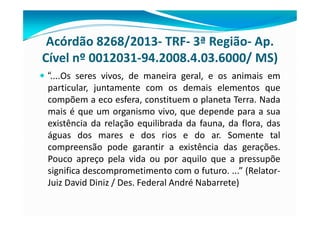 Acórdão 8268/2013- TRF- 3ª Região- Ap.
Cível nº 0012031-94.2008.4.03.6000/ MS)
— “....Os seres vivos, de maneira geral, e os animais em
particular, juntamente com os demais elementos que
compõem a eco esfera, constituem o planeta Terra. Nada
mais é que um organismo vivo, que depende para a sua
existência da relação equilibrada da fauna, da flora, das
águas dos mares e dos rios e do ar. Somente tal
compreensão pode garantir a existência das gerações.
Pouco apreço pela vida ou por aquilo que a pressupõe
significa descomprometimento com o futuro. ...” (Relator-
Juiz David Diniz / Des. Federal André Nabarrete)
 