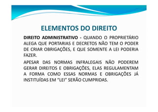 ELEMENTOS DO DIREITO
DIREITO ADMINISTRATIVO - QUANDO O PROPRIETÁRIO
ALEGA QUE PORTARIAS E DECRETOS NÃO TEM O PODER
DE CRIAR OBRIGAÇÕES, E QUE SOMENTE A LEI PODERIA
FAZER.
APESAR DAS NORMAS INFRALEGAIS NÃO PODEREM
GERAR DIREITOS E OBRIGAÇÕES, ELAS REGULAMENTAM
A FORMA COMO ESSAS NORMAS E OBRIGAÇÕES JÁ
INSTITUÍDAS EM “LEI” SERÃO CUMPRIDAS.
 