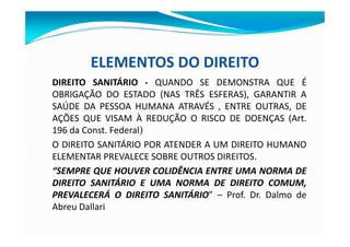 ELEMENTOS DO DIREITO
DIREITO SANITÁRIO - QUANDO SE DEMONSTRA QUE É
OBRIGAÇÃO DO ESTADO (NAS TRÊS ESFERAS), GARANTIR A
SAÚDE DA PESSOA HUMANA ATRAVÉS , ENTRE OUTRAS, DE
AÇÕES QUE VISAM À REDUÇÃO O RISCO DE DOENÇAS (Art.
196 da Const. Federal)
O DIREITO SANITÁRIO POR ATENDER A UM DIREITO HUMANO
ELEMENTAR PREVALECE SOBRE OUTROS DIREITOS.
“SEMPRE QUE HOUVER COLIDÊNCIA ENTRE UMA NORMA DE
DIREITO SANITÁRIO E UMA NORMA DE DIREITO COMUM,
PREVALECERÁ O DIREITO SANITÁRIO” – Prof. Dr. Dalmo de
Abreu Dallari
 