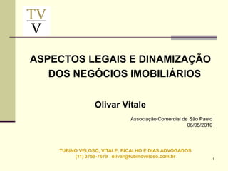 ASPECTOS LEGAIS E DINAMIZAÇÃO
   DOS NEGÓCIOS IMOBILIÁRIOS


                Olivar Vitale
                             Associação Comercial de São Paulo
                                                    06/05/2010




    TUBINO VELOSO, VITALE, BICALHO E DIAS ADVOGADOS
         (11) 3759-7679 olivar@tubinoveloso.com.br               1
 