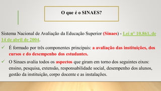 O que é o SINAES?
Sistema Nacional de Avaliação da Educação Superior (Sinaes) - Lei n° 10.861, de
14 de abril de 2004.
✓ É formado por três componentes principais: a avaliação das instituições, dos
cursos e do desempenho dos estudantes.
✓ O Sinaes avalia todos os aspectos que giram em torno dos seguintes eixos:
ensino, pesquisa, extensão, responsabilidade social, desempenho dos alunos,
gestão da instituição, corpo docente e as instalações.
 