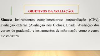 OBJETIVOS DAAVALIAÇÃO:
Sinaes: Instrumentos complementares: autoavaliação (CPA),
avaliação externa (Avaliação nos Ciclos), Enade, Avaliação dos
cursos de graduação e instrumentos de informação como o censo
e o cadastro.
 