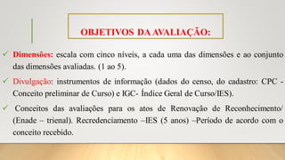 OBJETIVOS DAAVALIAÇÃO:
✓ Dimensões: escala com cinco níveis, a cada uma das dimensões e ao conjunto
das dimensões avaliadas. (1 ao 5).
✓ Divulgação: instrumentos de informação (dados do censo, do cadastro: CPC -
Conceito preliminar de Curso) e IGC- Índice Geral de Curso/IES).
✓ Conceitos das avaliações para os atos de Renovação de Reconhecimento/
(Enade – trienal). Recredenciamento –IES (5 anos) –Período de acordo com o
conceito recebido.
 