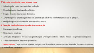 3ª Geração – Avaliação como juízo de valor
✓ Juízo de valor como eixo central da avaliação.
✓ Reconhecimento da dimensão subjetiva.
✓ Surge o conceito de avaliação formativa.
✓ A verificação da aprendizagem não está centrada em objetivos comportamentais (da 2ª geração).
✓ O objetivo pode incluir medida, mas esse não é o foco.
4ª Geração: Avaliação como negociação e construção
✓ Ruptura epistemológica.
✓ Negociações coletivas.
✓ Avaliação integrada ao processo de aprendizagem (avaliação contínua – não há parada – julga todos os registros.
✓ Vários instrumentos. Métodos qualitativos.
• Pontos críticos: Capacidade de suportar esse processo de avaliação; necessidade de acomodar diferentes demandas
e obtenção de consensos.
 