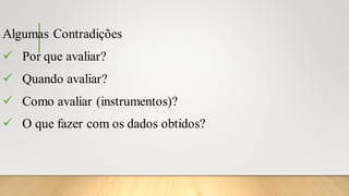 Algumas Contradições
✓ Por que avaliar?
✓ Quando avaliar?
✓ Como avaliar (instrumentos)?
✓ O que fazer com os dados obtidos?
 
