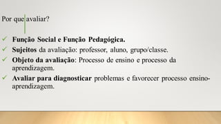 Por que avaliar?
✓ Função Social e Função Pedagógica.
✓ Sujeitos da avaliação: professor, aluno, grupo/classe.
✓ Objeto da avaliação: Processo de ensino e processo da
aprendizagem.
✓ Avaliar para diagnosticar problemas e favorecer processo ensino-
aprendizagem.
 