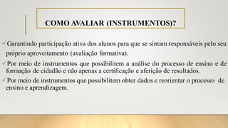 COMO AVALIAR (INSTRUMENTOS)?
✓Garantindo participação ativa dos alunos para que se sintam responsáveis pelo seu
próprio aproveitamento (avaliação formativa).
✓Por meio de instrumentos que possibilitem a análise do processo de ensino e de
formação de cidadão e não apenas a certificação e aferição de resultados.
✓Por meio de instrumentos que possibilitem obter dados e reorientar o processo de
ensino e aprendizagem.
 