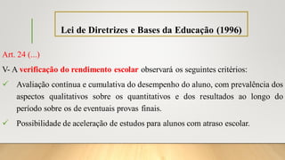 Lei de Diretrizes e Bases da Educação (1996)
Art. 24 (...)
V- A verificação do rendimento escolar observará os seguintes critérios:
✓ Avaliação contínua e cumulativa do desempenho do aluno, com prevalência dos
aspectos qualitativos sobre os quantitativos e dos resultados ao longo do
período sobre os de eventuais provas finais.
✓ Possibilidade de aceleração de estudos para alunos com atraso escolar.
 