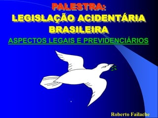 Roberto Failache
PALESTRA:
LEGISLAÇÃO ACIDENTÁRIA
BRASILEIRA
ASPECTOS LEGAIS E PREVIDENCIÁRIOS
 