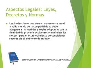 Aspectos Legales: Leyes, 
Decretos y Normas 
 Las Instituciones que desean mantenerse en el 
amplio mundo de la competitividad deben 
acogerse a las medidas y reglas adoptadas con la 
finalidad de prevenir accidentes y minimizar los 
riesgos, para el establecimiento de condiciones 
seguras en el ambiente de trabajo. 
CONSTITUCION DE LA REPUBLICA BOLIVARIANA DE VENEZUELA 
 