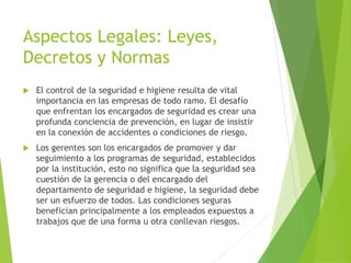 Aspectos Legales: Leyes, 
Decretos y Normas 
 El control de la seguridad e higiene resulta de vital 
importancia en las empresas de todo ramo. El desafío 
que enfrentan los encargados de seguridad es crear una 
profunda conciencia de prevención, en lugar de insistir 
en la conexión de accidentes o condiciones de riesgo. 
 Los gerentes son los encargados de promover y dar 
seguimiento a los programas de seguridad, establecidos 
por la institución, esto no significa que la seguridad sea 
cuestión de la gerencia o del encargado del 
departamento de seguridad e higiene, la seguridad debe 
ser un esfuerzo de todos. Las condiciones seguras 
benefician principalmente a los empleados expuestos a 
trabajos que de una forma u otra conllevan riesgos. 
 