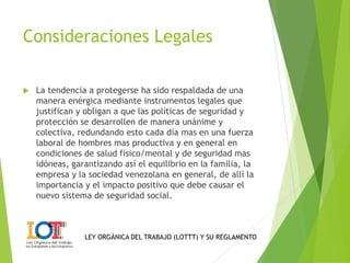 Consideraciones Legales 
 La tendencia a protegerse ha sido respaldada de una 
manera enérgica mediante instrumentos legales que 
justifican y obligan a que las políticas de seguridad y 
protección se desarrollen de manera unánime y 
colectiva, redundando esto cada día mas en una fuerza 
laboral de hombres mas productiva y en general en 
condiciones de salud físico/mental y de seguridad mas 
idóneas, garantizando así el equilibrio en la familia, la 
empresa y la sociedad venezolana en general, de allí la 
importancia y el impacto positivo que debe causar el 
nuevo sistema de seguridad social. 
LEY ORGÁNICA DEL TRABAJO (LOTTT) Y SU REGLAMENTO 
 