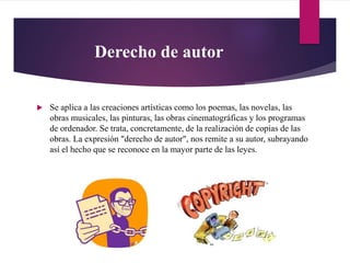 Derecho de autor
 Se aplica a las creaciones artísticas como los poemas, las novelas, las
obras musicales, las pinturas, las obras cinematográficas y los programas
de ordenador. Se trata, concretamente, de la realización de copias de las
obras. La expresión "derecho de autor", nos remite a su autor, subrayando
así el hecho que se reconoce en la mayor parte de las leyes.
 