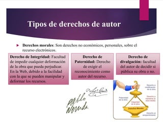 Tipos de derechos de autor
 Derechos morales: Son derechos no económicos, personales, sobre el
recurso electrónicos.
Derecho de
divulgación: facultad
del autor de decidir si
pública su obra o no.
Derecho de
Paternidad: Derecho
de exigir el
reconocimiento como
autor del recurso.
Derecho de Integridad: Facultad
de impedir cualquier deformación
de la obra que pueda perjudicar.
En la Web, debido a la facilidad
con la que se pueden manipular y
deformar los recursos.
 