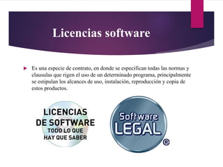 Licencias software
 Es una especie de contrato, en donde se especifican todas las normas y
clausulas que rigen el uso de un determinado programa, principalmente
se estipulan los alcances de uso, instalación, reproducción y copia de
estos productos.
 