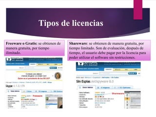 Tipos de licencias
Freeware o Gratis: se obtienen de
manera gratuita, por tiempo
ilimitado.
Shareware: se obtienen de manera gratuita, por
tiempo limitado. Son de evaluación, después de
tiempo, el usuario debe pagar por la licencia para
poder utilizar el software sin restricciones.
 