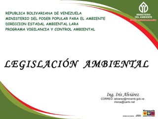 REPUBLICA BOLIVARIANA DE VENEZUELA
MINISTERIO DEL PODER POPULAR PARA EL AMBIENTE
DIRECCION ESTADAL AMBIENTAL LARA
PROGRAMA VIGILANCIA Y CONTROL AMBIENTAL




LEGISLACIÓN AMBIENTAL

                                                Ing. Iris Alviárez
                                           CORREO: ialviarez@minamb.gob.ve
                                                   irisroa@cantv.net
 