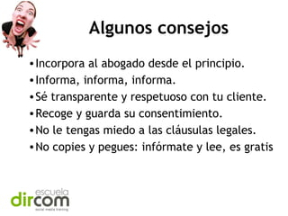 Algunos consejos
• Incorpora al abogado desde el principio.
• Informa, informa, informa.
• Sé transparente y respetuoso con tu cliente.
• Recoge y guarda su consentimiento.
• No le tengas miedo a las cláusulas legales.
• No copies y pegues: infórmate y lee, es gratis

 