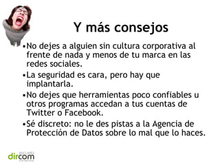Y más consejos
•No dejes a alguien sin cultura corporativa al
frente de nada y menos de tu marca en las
redes sociales.
•La seguridad es cara, pero hay que
implantarla.
•No dejes que herramientas poco confiables u
otros programas accedan a tus cuentas de
Twitter o Facebook.
•Sé discreto: no le des pistas a la Agencia de
Protección de Datos sobre lo mal que lo haces.

 