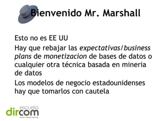 Bienvenido Mr. Marshall
Esto no es EE UU
Hay que rebajar las expectativas/business
plans de monetizacion de bases de datos o
cualquier otra técnica basada en mineria
de datos
Los modelos de negocio estadounidenses
hay que tomarlos con cautela

 
