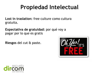 Propiedad Intelectual
Lost in traslation: free culture como cultura
gratuita.
Expectativa de gratuidad: por qué voy a
pagar por lo que es gratis
Riesgos del cut & paste.

 