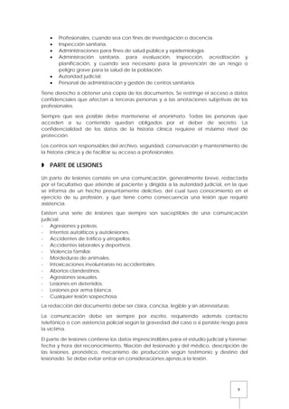 9
• Profesionales, cuando sea con fines de investigación o docencia.
• Inspección sanitaria.
• Administraciones para fines de salud pública y epidemiología.
• Administración sanitaria, para evaluación, inspección, acreditación y
planificación, y cuando sea necesario para la prevención de un riesgo o
peligro grave para la salud de la población.
• Autoridad judicial.
• Personal de administración y gestión de centros sanitarios.
Tiene derecho a obtener una copia de los documentos. Se restringe el acceso a datos
confidenciales que afectan a terceras personas y a las anotaciones subjetivas de los
profesionales.
Siempre que sea posible debe mantenerse el anonimato. Todas las personas que
acceden a su contenido quedan obligados por el deber de secreto. La
confidencialidad de los datos de la historia clínica requiere el máximo nivel de
protección.
Los centros son responsables del archivo, seguridad, conservación y mantenimiento de
la historia clínica y de facilitar su acceso a profesionales.
 PARTE DE LESIONES
Un parte de lesiones consiste en una comunicación, generalmente breve, redactada
por el facultativo que atiende al paciente y dirigida a la autoridad judicial, en la que
se informa de un hecho presuntamente delictivo, del cual tuvo conocimiento en el
ejercicio de su profesión, y que tiene como consecuencia una lesión que requirió
asistencia.
Existen una serie de lesiones que siempre son susceptibles de una comunicación
judicial:
- Agresiones y peleas.
- Intentos autolíticos y autolesiones.
- Accidentes de tráfico y atropellos.
- Accidentes laborales y deportivos.
- Violencia familiar.
- Mordeduras de animales.
- Intoxicaciones involuntarias no accidentales.
- Abortos clandestinos.
- Agresiones sexuales.
- Lesiones en detenidos.
- Lesiones por arma blanca.
- Cualquier lesión sospechosa.
La redacción del documento debe ser clara, concisa, legible y sin abreviaturas.
La comunicación debe ser siempre por escrito, requiriendo además contacto
telefónico o con asistencia policial según la gravedad del caso o si persiste riesgo para
la víctima.
El parte de lesiones contiene los datos imprescindibles para el estudio judicial y forense:
fecha y hora del reconocimiento, filiación del lesionado y del médico, descripción de
las lesiones, pronóstico, mecanismo de producción según testimonio y destino del
lesionado. Se debe evitar entrar en consideraciones ajenas a la lesión.
 