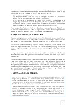 10
El médico debe poner la lesión en conocimiento del juez y cumplir con su deber de
comunicar la existencia de lesión de origen potencialmente delictivo, a pesar de que
el afectado lo niegue. Esta obligación procede de varias normas:
- Ley de Enjuiciamiento criminal.
- Ley de juicios rápidos → En este caso, se entrega a la policía, en funciones de
policía judicial, una copia del parte relativo a la asistencia.
- Código penal → “La autoridad o funcionario que, faltando a la obligación de su
cargo, dejare intencionadamente de promover la persecución de los delitos de los
que tenga noticia o de sus responsables, incurrirá en la pena de inhabilitación
especial para empleo o cargo público por tiempo de 6 meses a 2 años”.
Sin embargo, el profesional sanitario se debe abstener de investigar más allá de lo que
es la mera anamnesis médica sobre el origen de las lesiones. La investigación de si
hubo o no delito le corresponde a la investigación policial y judicial.
 PARTE DE LESIONES Y SECRETO PROFESIONAL
El derecho del paciente a la intimidad no es absoluto. La emisión del parte de lesiones
vulnera el secreto sin incurrir en la ilegalidad; esto no quiere decir que estemos exentos
del “deber de confidencialidad”, por lo que debemos omitir los datos irrelevantes.
Si el paciente está detenido bajo custodia policial y no quiere que los policías estén
presentes, deberemos priorizar el respeto a la confidencialidad frente al riesgo para
nuestra integridad; excepto si los agentes estiman que existe peligro de fuga o para el
médico.
La ley nos permite seguir adelante con la atención, aun contra la voluntad del
detenido en los casos de urgencia vital, incapacidad física o psíquica o riesgo para la
salud pública.
El original del parte emitido tiene como destinatario el juez de guardia, quedando una
copia en la historia clínica. Si el paciente desea una copia del mismo, puesto que se
trata de su propia información clínica, el médico puede tanto facilitársela como
denegársela y sustituirla por el informe clínico. En cuanto a la entrega de una copia a
la policía, solo se hará si los agentes realizan funciones de policía judicial, al efecto de
que sean ellos quienes incorporen el parte al atestado, en el caso de que el delito sea
susceptible de enjuiciarse por vía del juicio rápido.
 CERTIFICADO MÉDICO ORDINARIO
Viene al centro de salud Ahmed, un paciente de nuestro cupo que consulta poco
porque trabaja 12 horas en Mercazaragoza. Nos cuenta que va a casarse el mes
próximo en la mezquita de la calle Las Armas, pero que para que el enlace sea
válido según las leyes de su país, la embajada de Marruecos solicita un certificado
de salud de los cónyuges previo al trámite matrimonial.
¿Debemos hacer este certificado? ¿Qué es exactamente lo que nos está pidiendo
Ahmed? ¿Y si el paciente no es de nuestro cupo sino que lo atendemos en el
horario de guardia porque no puede venir a las horas de consulta por motivos
laborales? Ahmed también nos pregunta si ese mismo certificado le sirve para el
carnet de conducir, porque no tiene los 50€ que le piden en el reconocimiento
médico. ¿Qué contestarías?
 