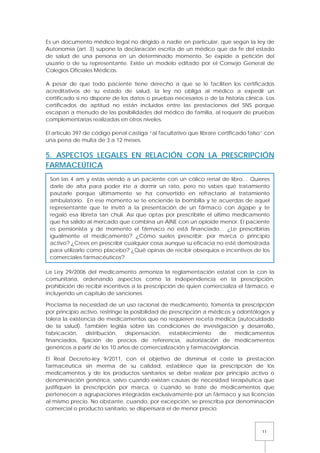11
Es un documento médico legal no dirigido a nadie en particular, que según la ley de
Autonomía (art. 3) supone la declaración escrita de un médico que da fe del estado
de salud de una persona en un determinado momento. Se expide a petición del
usuario o de su representante. Existe un modelo editado por el Consejo General de
Colegios Oficiales Médicos.
A pesar de que todo paciente tiene derecho a que se le faciliten los certificados
acreditativos de su estado de salud, la ley no obliga al médico a expedir un
certificado si no dispone de los datos o pruebas necesarios o de la historia clínica. Los
certificados de aptitud no están incluidos entre las prestaciones del SNS porque
escapan a menudo de las posibilidades del médico de familia, al requerir de pruebas
complementarias realizadas en otros niveles.
El artículo 397 de código penal castiga “al facultativo que librare certificado falso” con
una pena de multa de 3 a 12 meses.
5. ASPECTOS LEGALES EN RELACIÓN CON LA PRESCRIPCIÓN
FARMACEÚTICA
La Ley 29/2006 del medicamento armoniza la reglamentación estatal con la con la
comunitaria, ordenando aspectos como la independencia en la prescripción,
prohibición de recibir incentivos a la prescripción de quien comercializa el fármaco, e
incluyendo un capítulo de sanciones.
Proclama la necesidad de un uso racional de medicamento, fomenta la prescripción
por principio activo, restringe la posibilidad de prescripción a médicos y odontólogos y
tolera la existencia de medicamentos que no requieren receta médica (autocuidado
de la salud). También legisla sobre las condiciones de investigación y desarrollo,
fabricación, distribución, dispensación, establecimiento de medicamentos
financiados, fijación de precios de referencia, autorización de medicamentos
genéricos a partir de los 10 años de comercialización y farmacovigilancia.
El Real Decreto-ley 9/2011, con el objetivo de disminuir el coste la prestación
farmacéutica sin merma de su calidad, establece que la prescripción de los
medicamentos y de los productos sanitarios se debe realizar por principio activo o
denominación genérica, salvo cuando existan causas de necesidad terapéutica que
justifiquen la prescripción por marca, o cuando se trate de medicamentos que
pertenecen a agrupaciones integradas exclusivamente por un fármaco y sus licencias
al mismo precio. No obstante, cuando, por excepción, se prescriba por denominación
comercial o producto sanitario, se dispensará el de menor precio.
Son las 4 am y estás viendo a un paciente con un cólico renal de libro… Quieres
darle de alta para poder irte a dormir un rato, pero no sabes qué tratamiento
pautarle porque últimamente se ha convertido en refractario al tratamiento
ambulatorio. En ese momento se te enciende la bombilla y te acuerdas de aquel
representante que te invitó a la presentación de un fármaco con ágape y te
regaló esa libreta tan chuli. Así que optas por prescribirle el último medicamento
que ha salido al mercado que combina un AINE con un opioide menor. El paciente
es pensionista y de momento el fármaco no está financiado… ¿Le prescribirías
igualmente el medicamento? ¿Cómo sueles prescribir: por marca o principio
activo? ¿Crees en prescribir cualquier cosa aunque su eficacia no esté demostrada
para utilizarlo como placebo? ¿Qué opinas de recibir obsequios e incentivos de los
comerciales farmacéuticos?
 