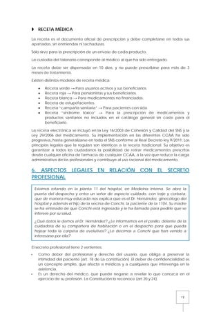 12
 RECETA MÉDICA
La receta es el documento oficial de prescripción y debe completarse en todos sus
apartados, sin enmiendas ni tachaduras.
Sólo sirve para la prescripción de un envase de cada producto.
La custodia del talonario corresponde al médico al que ha sido entregado.
La receta debe ser dispensada en 10 días, y no puede prescribirse para más de 3
meses de tratamiento.
Existen distintos modelos de receta médica:
• Receta verde → Para usuarios activos y sus beneficiarios.
• Receta roja → Para pensionistas y sus beneficiarios.
• Receta blanca → Para medicamentos no financiados.
• Receta de estupefacientes.
• Receta “campaña sanitaria” → Para pacientes con sida.
• Receta “síndrome tóxico” → Para la prescripción de medicamentos y
productos sanitarios no incluidos en el catálogo general sin coste para el
beneficiario.
La receta electrónica se incluyó en la Ley 16/2003 de Cohesión y Calidad del SNS y la
Ley 29/2006 del medicamento. Su implementación en las diferentes CCAA ha sido
progresiva, hasta generalizarse en todo el SNS conforme al Real Decreto-ley 9/2011. Los
principios legales que la regulan son idénticos a la receta tradicional. Su objetivo es
garantizar a todos los ciudadanos la posibilidad de retirar medicamentos prescritos
desde cualquier oficina de farmacia de cualquier CCAA, a la vez que reduce la carga
administrativa de los profesionales y contribuye al uso racional del medicamento.
6. ASPECTOS LEGALES EN RELACIÓN CON EL SECRETO
PROFESIONAL
El secreto profesional tiene 2 vertientes:
 Como deber del profesional y derecho del usuario, que obliga a preservar la
intimidad del paciente (art. 18 de La constitución). El deber de confidencialidad es
un concepto amplio, que afecta a médicos y a cualquiera que intervenga en la
asistencia.
 Es un derecho del médico, que puede negarse a revelar lo que conozca en el
ejercicio de su profesión. La Constitución lo reconoce (art 20 y 24).
Estamos rotando en la planta 11 del hospital, en Medicina Interna. Se abre la
puerta del despacho y entra un señor de aspecto cuidado, con traje y corbata,
que de manera muy educada nos explica que es el Dr. Hernández, ginecólogo del
hospital y además el hijo de la vecina de Conchi, la paciente de la 1104. Su madre
se ha enterado de que Conchi está ingresada y le ha llamado para pedirle que se
interese por su salud.
¿Qué datos le damos al Dr. Hernández? ¿Le informamos en el pasillo, delante de la
cuidadora de su compañera de habitación o en el despacho para que pueda
hojear toda la carpeta de evolutivos? ¿Le decimos a Conchi que han venido a
interesarse por ella?
 
