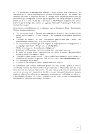 13
La LGS señala que “la persona que elabore o tenga acceso a la información y la
documentación clínica está obligada a guardar la reserva debida”. La muerte del
enfermo no exime el deber de secreto. El Código Penal señala que el paciente el
profesional que divulgue los secretos de otra persona será castigado con la pena de
prisión de 1 a 4 años, multa de 12-24 meses e inhabilitación especial para dicha
profesión por el tiempo de 2-6 años. Las leyes de Protección de Datos y de Autonomía
también lo recogen.
Sin embargo, esta obligación no es absoluta, pues el Código de Ética y Deontología
Médica señala excepciones:
• “Por imperativo legal” → Cuando sea requerido por la justicia para declarar como
perito, testigo inspector, forense o similar, o sea requerido para aportar un historia
clínica.
• “Cuando el médico se vea injustamente perjudicado por causea del
mantenimiento del secreto”, acusado de un proceso.
• “Si con el silencio se diera lugar a un perjuicio al propio paciente u otras personas o
a un peligro colectivo” → Riesgo para la salud pública.
• “En las enfermedades de declaración obligatoria”.
• Emisión de certificados de nacimiento, defunción y partes de lesiones.
• En caso de malos tratos, especialmente en niños, ancianos, discapacitados
psíquicos o actos de agresión sexual.
• “Cuando el médico comparezca como acusado ante el colegio o sea llamado a
testimoniar en materia disciplinaria” → El tribunal queda sujeto al deber del secreto.
• “Si fuese testigo de un delito”.
• “Cuando el paciente lo autorice” de forma expresa o tácita.
La vulneración del secreto profesional puede ser oral, escrita, gestual o incluso
encubierta. Hacerlo de manera indirecta y consciente es infrecuente, pero no lo es
tanto hacerlo de manera inconsciente. Por este motivo, debemos ser cautelosos al
comentar un caso con pacientes o familiares, o con otros profesionales en lugares
públicos, o bien al dar información a personas no autorizadas, o al hablar por teléfono,
o si se deja el ordenador encendido con la información en la pantalla, se abandona la
historia clínica o se comparten claves de acceso.
 