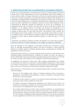 14
7. ASPECTOS LEGALES DE LA ATENCIÓN A LOS MALOS TRATOS
Antes de ahondar en este epígrafe, es necesario recordar que el maltrato no debe
tener un abordaje exclusivamente jurídico, sino que la atención a estos pacientes
debería ser integral, según el enfoque bio-psico-social, y priorizando las medidas de
seguridad a favor de la víctima.
El profesional que detecta un caso de maltrato debe ponerlo en conocimiento de la
autoridad judicial automáticamente, mediante la emisión del parte de lesiones e
incluso solicitando la presencia de policía si persiste riesgo para la víctima o se trata de
un menor o incapaz. (Se incluye en esta categoría al anciano desamparado).
La obligación de denunciar existe para todos aquellos profesionales que tengan
conocimiento del maltrato, incurriendo en responsabilidad disciplinaria e incluso penal
si se omite la comunicación. El deber de secreto queda en un segundo plano, puesto
que se trata de un estado de necesidad que extingue la obligación de sigilo.
Debe ponerse en conocimiento de la autoridad judicial todo el maltrato tanto físico
como psicológico:
- Artículo 173 del Código penal: Tipifica el maltrato habitual contra el cónyuge o
equivalente, ascendientes, descendientes, menores, tutelados o hermanos. Pena
de 6 meses a 3 años de prisión.
- Si además existen lesiones, se suma a lo anterior las penas derivadas de lesiones
concretas, desde multas a prisión de varios años.
- El maltrato económico (apropiación indebida de los bienes de un menor o un
incapaz) o el abandono, requieren de la actuación de servicios sociales, quien a su
vez recurrirán a la vía judicial si lo creen necesario.
- Si la víctima expresa que no desea cursar el parte de lesiones, ya sea porque no
quiere denunciar, por miedo a que empeore la situación, o si el profesional estima
que ponemos en riesgo a la víctima al hacer el parte, podemos dudar si cursarlo o
no. Sin embargo, la obligación legal sólo podrá omitirse en caso de que las lesiones
no sean sugestivas de violencia o se tratase de una mera sospecha negada por la
Viene a la consulta Mercedes, procedente de Ecuador y residente legal en España
desde hace 5 años. Últimamente la vemos más decaída, pero ella lo atribuye a
que su hija se ha ido a estudiar a Huesca y se le hace la casa muy grande estando
solo con su marido. Ha pasado una neumonía bastante fastidiosa que tratamos en
domicilio con antibioterapia e inhaladores, por lo que la citamos a los 10 días para
revisar la sintomatología y ver si evoluciona favorablemente. Al quitarse la camiseta
para auscultar, observamos en omóplato derecho y zona lumbar izquierda varios
hematomas en diferentes estados de resolución, así como en el antebrazo. Le
preguntamos por ellos y nerviosa nos dice que ha ido a un fisio por el dolor de
espalda y le ha dejado marcas. Su marido, que siempre la acompaña a la
consulta, espera al otro lado de la cortina. Explicamos a Mercedes que le vamos a
realizar un electro para ver que todo esté bien, y la llevamos a otra consulta. Al
interrogarla más a fondo, donde nos reconoce que desde que los niños no están,
su marido vuelve a casa bebido y en alguna ocasión la ha agredido. Sin embargo,
también nos dice que no quiere denunciar porque “es solo una fase” y “se le
pasará”.
¿Avisamos a la policía? ¿Emitimos un parte de lesiones? ¿O como ella no quiere
denunciar abrimos en OMI un diagnóstico con código Z y lo dejamos registrado?
 