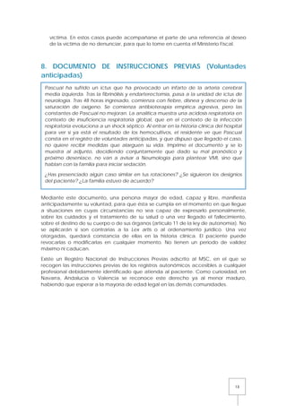 15
víctima. En estos casos puede acompañarse el parte de una referencia al deseo
de la víctima de no denunciar, para que lo tome en cuenta el Ministerio Fiscal.
8. DOCUMENTO DE INSTRUCCIONES PREVIAS (Voluntades
anticipadas)
Mediante este documento, una persona mayor de edad, capaz y libre, manifiesta
anticipadamente su voluntad, para que ésta se cumpla en el momento en que llegue
a situaciones en cuyas circunstancias no sea capaz de expresarlo personalmente,
sobre los cuidados y el tratamiento de su salud o una vez llegado el fallecimiento,
sobre el destino de su cuerpo o de sus órganos (artículo 11 de la ley de autonomía). No
se aplicarán si son contrarias a la Lex artis o al ordenamiento jurídico. Una vez
otorgadas, quedará constancia de ellas en la historia clínica. El paciente puede
revocarlas o modificarlas en cualquier momento. No tienen un periodo de validez
máximo ni caducan.
Existe un Registro Nacional de Instrucciones Previas adscrito al MSC, en el que se
recogen las instrucciones previas de los registros autonómicos accesibles a cualquier
profesional debidamente identificado que atienda al paciente. Como curiosidad, en
Navarra, Andalucía o Valencia se reconoce este derecho ya al menor maduro,
habiendo que esperar a la mayoría de edad legal en las demás comunidades.
Pascual ha sufrido un ictus que ha provocado un infarto de la arteria cerebral
media izquierda. Tras la fibrinólisis y endarterectomía, pasa a la unidad de ictus de
neurología. Tras 48 horas ingresado, comienza con fiebre, disnea y descenso de la
saturación de oxígeno. Se comienza antibioterapia empírica agresiva, pero las
constantes de Pascual no mejoran. La analítica muestra una acidosis respiratoria en
contexto de insuficiencia respiratoria global, que en el contexto de la infección
respiratoria evoluciona a un shock séptico. Al entrar en la historia clínica del hospital
para ver si ya está el resultado de los hemocultivos, el residente ve que Pascual
consta en el registro de voluntades anticipadas, y que dispuso que llegado el caso,
no quiere recibir medidas que alarguen su vida. Imprime el documento y se lo
muestra al adjunto, decidiendo conjuntamente que dado su mal pronóstico y
próximo desenlace, no van a avisar a Neumología para plantear VMI, sino que
hablan con la familia para iniciar sedación.
¿Has presenciado algún caso similar en tus rotaciones? ¿Se siguieron los designios
del paciente? ¿La familia estuvo de acuerdo?
 