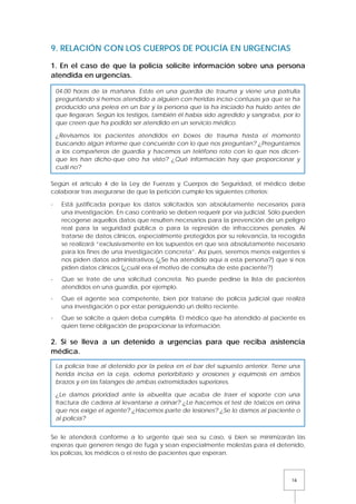 16
9. RELACIÓN CON LOS CUERPOS DE POLICÍA EN URGENCIAS
1. En el caso de que la policía solicite información sobre una persona
atendida en urgencias.
Según el artículo 4 de la Ley de Fuerzas y Cuerpos de Seguridad, el médico debe
colaborar tras asegurarse de que la petición cumple los siguientes criterios:
- Está justificada porque los datos solicitados son absolutamente necesarios para
una investigación. En caso contrario se deben requerir por vía judicial. Sólo pueden
recogerse aquellos datos que resulten necesarios para la prevención de un peligro
real para la seguridad pública o para la represión de infracciones penales. Al
tratarse de datos clínicos, especialmente protegidos por su relevancia, la recogida
se realizará “exclusivamente en los supuestos en que sea absolutamente necesario
para los fines de una investigación concreta”. Así pues, seremos menos exigentes si
nos piden datos administrativos (¿Se ha atendido aquí a esta persona?) que si nos
piden datos clínicos (¿cuál era el motivo de consulta de este paciente?)
- Que se trate de una solicitud concreta. No puede pedirse la lista de pacientes
atendidos en una guardia, por ejemplo.
- Que el agente sea competente, bien por tratarse de policía judicial que realiza
una investigación o por estar persiguiendo un delito reciente.
- Que se solicite a quien deba cumplirla. El médico que ha atendido al paciente es
quien tiene obligación de proporcionar la información.
2. Si se lleva a un detenido a urgencias para que reciba asistencia
médica.
Se le atenderá conforme a lo urgente que sea su caso, si bien se minimizarán las
esperas que generen riesgo de fuga y sean especialmente molestas para el detenido,
los policías, los médicos o el resto de pacientes que esperan.
04.00 horas de la mañana. Estás en una guardia de trauma y viene una patrulla
preguntando si hemos atendido a alguien con heridas inciso-contusas ya que se ha
producido una pelea en un bar y la persona que la ha iniciado ha huido antes de
que llegaran. Según los testigos, también él había sido agredido y sangraba, por lo
que creen que ha podido ser atendido en un servicio médico.
¿Revisamos los pacientes atendidos en boxes de trauma hasta el momento
buscando algún informe que concuerde con lo que nos preguntan? ¿Preguntamos
a los compañeros de guardia y hacemos un teléfono roto con lo que nos dicen-
que les han dicho-que otro ha visto? ¿Qué información hay que proporcionar y
cuál no?
La policía trae al detenido por la pelea en el bar del supuesto anterior. Tiene una
herida incisa en la ceja, edema periorbitario y erosiones y equimosis en ambos
brazos y en las falanges de ambas extremidades superiores.
¿Le damos prioridad ante la abuelita que acaba de traer el soporte con una
fractura de cadera al levantarse a orinar? ¿Le hacemos el test de tóxicos en orina
que nos exige el agente? ¿Hacemos parte de lesiones? ¿Se lo damos al paciente o
al policía?
 