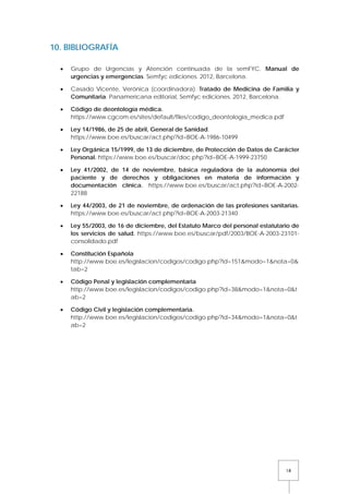 18
10. BIBLIOGRAFÍA
• Grupo de Urgencias y Atención continuada de la semFYC. Manual de
urgencias y emergencias. Semfyc ediciones. 2012, Barcelona.
• Casado Vicente, Verónica (coordinadora). Tratado de Medicina de Familia y
Comunitaria. Panamericana editorial, Semfyc ediciones. 2012, Barcelona.
• Código de deontología médica.
https://www.cgcom.es/sites/default/files/codigo_deontologia_medica.pdf
• Ley 14/1986, de 25 de abril, General de Sanidad.
https://www.boe.es/buscar/act.php?id=BOE-A-1986-10499
• Ley Orgánica 15/1999, de 13 de diciembre, de Protección de Datos de Carácter
Personal. https://www.boe.es/buscar/doc.php?id=BOE-A-1999-23750
• Ley 41/2002, de 14 de noviembre, básica reguladora de la autonomía del
paciente y de derechos y obligaciones en materia de información y
documentación clínica. https://www.boe.es/buscar/act.php?id=BOE-A-2002-
22188
• Ley 44/2003, de 21 de noviembre, de ordenación de las profesiones sanitarias.
https://www.boe.es/buscar/act.php?id=BOE-A-2003-21340
• Ley 55/2003, de 16 de diciembre, del Estatuto Marco del personal estatutario de
los servicios de salud. https://www.boe.es/buscar/pdf/2003/BOE-A-2003-23101-
consolidado.pdf
• Constitución Española
http://www.boe.es/legislacion/codigos/codigo.php?id=151&modo=1&nota=0&
tab=2
• Código Penal y legislación complementaria
http://www.boe.es/legislacion/codigos/codigo.php?id=38&modo=1&nota=0&t
ab=2
• Código Civil y legislación complementaria.
http://www.boe.es/legislacion/codigos/codigo.php?id=34&modo=1&nota=0&t
ab=2
 