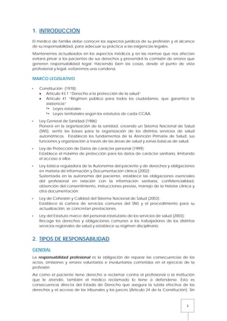 2
1. INTRODUCCIÓN
El médico de familia debe conocer los aspectos jurídicos de su profesión y el alcance
de su responsabilidad, para adecuar su práctica a las exigencias legales.
Mantenernos actualizados en los aspectos médicos y en las normas que nos afectan
evitará privar a los pacientes de sus derechos y prevendrá la comisión de errores que
generen responsabilidad legal. Haciendo bien las cosas, desde el punto de vista
profesional y legal, evitaremos una condena.
MARCO LEGISLATIVO
 Constitución (1978):
• Artículo 43.1 “Derecho a la protección de la salud”
• Artículo 41 “Régimen público para todos los ciudadanos, que garantice la
asistencia”
 Leyes estatales
 Leyes territoriales según los estatutos de cada CCAA
 Ley General de Sanidad (1986):
Pionera en la organización de la sanidad, creando un Sistema Nacional de Salud
(SNS), sentó las bases para la organización de los distintos servicios de salud
autonómicos. Estableció los fundamentos de la Atención Primaria de Salud, sus
funciones y organización a través de las áreas de salud y zonas básicas de salud.
 Ley de Protección de Datos de carácter personal (1999):
Establece el máximo de protección para los datos de carácter sanitario, limitando
el acceso a ellos.
 Ley básica reguladora de la Autonomía del paciente y de derechos y obligaciones
en materia de Información y Documentación clínica (2002):
Sustentada en la autonomía del paciente, establece las obligaciones esenciales
del profesional en relación con la información sanitaria, confidencialidad,
obtención del consentimiento, instrucciones previas, manejo de la historia clínica y
otra documentación.
 Ley de Cohesión y Calidad del Sistema Nacional de Salud (2003):
Establece la cartera de servicios comunes del SNS y el procedimiento para su
actualización, se concretan prestaciones.
 Ley del Estatuto marco del personal estatutario de los servicios de salud (2003):
Recoge los derechos y obligaciones comunes a los trabajadores de los distintos
servicios regionales de salud y establece su régimen disciplinario.
2. TIPOS DE RESPONSABILIDAD
GENERAL
La responsabilidad profesional es la obligación de reparar las consecuencias de los
actos, omisiones y errores voluntarios e involuntarios cometidos en el ejercicio de la
profesión.
Así como el paciente tiene derecho a reclamar contra el profesional o la institución
que le atendió, también el médico reclamado lo tiene a defenderse. Esto es
consecuencia directa del Estado de Derecho que asegura la tutela efectiva de los
derechos y el acceso de los tribunales y los jueces (Artículo 24 de la Constitución). Sin
 