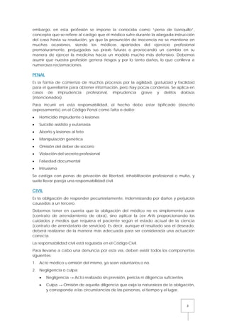 3
embargo, en esta profesión se impone la conocida como “pena de banquillo”,
concepto que se refiere al castigo que el médico sufre durante la alargada instrucción
del caso hasta su resolución, ya que la presunción de inocencia no se mantiene en
muchas ocasiones, siendo los médicos apartados del ejercicio profesional
prematuramente, prejuzgadas sus praxis futuras o provocando un cambio en su
manera de ejercer la medicina hacia un modelo mucho más defensivo. Debemos
asumir que nuestra profesión genera riesgos y por lo tanto daños, lo que conlleva a
numerosas reclamaciones.
PENAL
Es la forma de comienzo de muchos procesos por la agilidad, gratuidad y facilidad
para el querellante para obtener información, pero hay pocas condenas. Se aplica en
casos de imprudencia profesional, imprudencia grave y delitos dolosos
(intencionados).
Para incurrir en esta responsabilidad, el hecho debe estar tipificado (descrito
expresamente) en el Código Penal como falta o delito:
• Homicidio imprudente o lesiones
• Suicidio asistido y eutanasia
• Aborto y lesiones al feto
• Manipulación genética
• Omisión del deber de socorro
• Violación del secreto profesional
• Falsedad documental
• Intrusismo
Se castiga con penas de privación de libertad, inhabilitación profesional o multa, y
suele llevar pareja una responsabilidad civil.
CIVIL
Es la obligación de responder pecuniariamente, indemnizando por daños y perjuicios
causados a un tercero.
Debemos tener en cuenta que la obligación del médico no es simplemente curar
(contrato de arrendamiento de obra), sino aplicar la Lex Artis proporcionando los
cuidados y medios que requiera el paciente según el estado actual de la ciencia
(contrato de arrendatario de servicios). Es decir, aunque el resultado sea el deseado,
deberá realizarse de la manera más adecuada para ser considerada una actuación
correcta.
La responsabilidad civil está regulada en el Código Civil.
Para llevarse a cabo una denuncia por esta vía, deben existir todos los componentes
siguientes:
1. Acto médico u omisión del mismo, ya sean voluntarios o no.
2. Negligencia o culpa:
• Negligencia → Acto realizado sin previsión, pericia ni diligencia suficientes
• Culpa → Omisión de aquella diligencia que exija la naturaleza de la obligación,
y corresponde a las circunstancias de las personas, el tiempo y el lugar.
 
