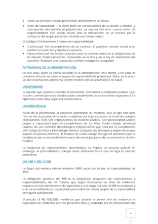 4
3. Daño, ya sea físico, moral, patrimonial, de presente o de futuro.
4. Nexo de causalidad → El daño debe ser consecuencia de la acción u omisión, y
corresponde demostrarlo al perjudicado. La ruptura del nexo causal exime de
responsabilidad. Esto puede ocurrir ante la intervención de un tercero, por la
conducta del propio paciente o si existe una fuerza mayor.
EL Código Civil determina 2 formas de responsabilidad:
 Contractual: Por incumplimiento de un contrato. El paciente decide acudir a un
médico en concreto y solicita sus servicios.
 Extracontractual: No media contrato, pero se vulnera derechos y obligaciones de
la relación médico-paciente, expresadas en la LGS y en la Ley de Autonomía del
paciente. Requiere una conducta u omisión negligente o culpable.
PATRIMONIAL DE LA ADMINSITRACIÓN
En este caso, quien va como acusado es la administración en sí misma, y en caso de
condena, ésta recae sobre el seguro de responsabilidad profesional. Debe ser la única
vía de reclamación patrimonial contra médicos del Servicio Público de Salud.
DISCIPLINARIA
Es aquella que aparece cuando el funcionario, estatutario o empleado público cuya
acción u omisión perturba el adecuado cumplimiento de sus funciones asignadas. Está
tipificada como falta según el Estatuto marco.
DEONTOLÓGICA
Nace de la pertenencia al colectivo profesional de médicos, que se rige con unas
normas éticas propias, elaboradas y vigiladas por el propio grupo a través de colegios
profesionales. Éstos son corporaciones de derecho público, con personalidad jurídica
propia y capacidad para el cumplimiento de sus fines. Cada colegio provincial
dispone de una comisión deontológica independiente que vela por el cumplimiento
del Código de Ética y Deontología médica (conjunto de principios y reglas éticas que
inspiran el ejercicio médico). El Estatuto de cada colegio recoge las sanciones que se
establecen por su incumplimiento tras la denuncia por parte de un paciente o de otro
médico.
La exigencia de responsabilidad deontológica no impide un proceso judicial; sin
embargo, el procedimiento colegial debe detenerse hasta que recaiga la solución
pena firme.
DEL MIR Y DEL TUTOR
La figura del médico interno residente (MIR) nace con la Ley de Especialidades de
1955
La obligación genérica del MIR es la adquisición progresiva de conocimientos y
responsabilidades, de tal manera que según transcurran los años de residencia
requiera un nivel decreciente de supervisión y a lo largo del año, el MIR es evaluado y
se le va acreditando su capacidad para realizar las tareas propias de su especialidad,
sin requerir autorización.
El articulo 15 RD 183/2008 manifiesta que durante el primer año de residencia la
supervisión de residentes será de presencia física y realizada por los profesionales del
 