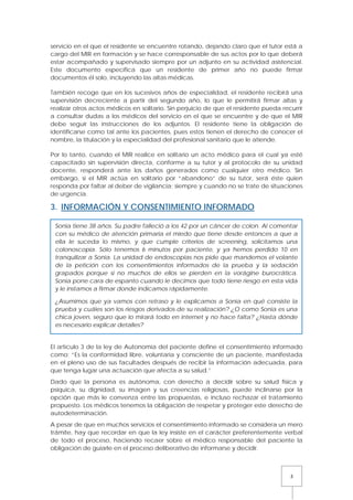 5
servicio en el que el residente se encuentre rotando, dejando claro que el tutor está a
cargo del MIR en formación y se hace corresponsable de sus actos por lo que deberá
estar acompañado y supervisado siempre por un adjunto en su actividad asistencial.
Este documento especifica que un residente de primer año no puede firmar
documentos él solo, incluyendo las altas médicas.
También recoge que en los sucesivos años de especialidad, el residente recibirá una
supervisión decreciente a partir del segundo año, lo que le permitirá firmar altas y
realizar otros actos médicos en solitario. Sin perjuicio de que el residente pueda recurrir
a consultar dudas a los médicos del servicio en el que se encuentre y de que el MIR
debe seguir las instrucciones de los adjuntos. El residente tiene la obligación de
identificarse como tal ante los pacientes, pues estos tienen el derecho de conocer el
nombre, la titulación y la especialidad del profesional sanitario que le atiende.
Por lo tanto, cuando el MIR realice en solitario un acto médico para el cual ya esté
capacitado sin supervisión directa, conforme a su tutor y al protocolo de su unidad
docente, responderá ante los daños generados como cualquier otro médico. Sin
embargo, si el MIR actúa en solitario por “abandono” de su tutor, será éste quien
responda por faltar al deber de vigilancia; siempre y cuando no se trate de situaciones
de urgencia.
3. INFORMACIÓN Y CONSENTIMIENTO INFORMADO
El artículo 3 de la ley de Autonomía del paciente define el consentimiento informado
como: “Es la conformidad libre, voluntaria y consciente de un paciente, manifestada
en el pleno uso de sus facultades después de recibir la información adecuada, para
que tenga lugar una actuación que afecta a su salud.”
Dado que la persona es autónoma, con derecho a decidir sobre su salud física y
psíquica, su dignidad, su imagen y sus creencias religiosas, puede inclinarse por la
opción que más le convenza entre las propuestas, e incluso rechazar el tratamiento
propuesto. Los médicos tenemos la obligación de respetar y proteger este derecho de
autodeterminación.
A pesar de que en muchos servicios el consentimiento informado se considera un mero
trámite, hay que recordar en que la ley insiste en el carácter preferentemente verbal
de todo el proceso, haciendo recaer sobre el médico responsable del paciente la
obligación de guiarle en el proceso deliberativo de informarse y decidir.
Sonia tiene 38 años. Su padre falleció a los 42 por un cáncer de colon. Al comentar
con su médico de atención primaria el miedo que tiene desde entonces a que a
ella le suceda lo mismo, y que cumple criterios de screening, solicitamos una
colonoscopia. Sólo tenemos 6 minutos por paciente, y ya hemos perdido 10 en
tranquilizar a Sonia. La unidad de endoscopias nos pide que mandemos el volante
de la petición con los consentimientos informados de la prueba y la sedación
grapados porque si no muchos de ellos se pierden en la vorágine burocrática.
Sonia pone cara de espanto cuando le decimos que todo tiene riesgo en esta vida
y le instamos a firmar donde indicamos rápidamente.
¿Asumimos que ya vamos con retraso y le explicamos a Sonia en qué consiste la
prueba y cuáles son los riesgos derivados de su realización? ¿O como Sonia es una
chica joven, seguro que lo mirará todo en internet y no hace falta? ¿Hasta dónde
es necesario explicar detalles?
 