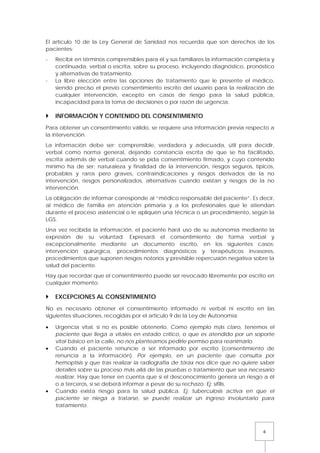 6
El artículo 10 de la Ley General de Sanidad nos recuerda que son derechos de los
pacientes:
- Recibir en términos comprensibles para él y sus familiares la información completa y
continuada, verbal o escrita, sobre su proceso, incluyendo diagnóstico, pronóstico
y alternativas de tratamiento.
- La libre elección entre las opciones de tratamiento que le presente el médico,
siendo preciso el previo consentimiento escrito del usuario para la realización de
cualquier intervención, excepto en casos de riesgo para la salud pública,
incapacidad para la toma de decisiones o por razón de urgencia.
 INFORMACIÓN Y CONTENIDO DEL CONSENTIMIENTO
Para obtener un consentimiento válido, se requiere una información previa respecto a
la intervención.
La información debe ser: comprensible, verdadera y adecuada, útil para decidir,
verbal como norma general, dejando constancia escrita de que se ha facilitado,
escrita además de verbal cuando se pida consentimiento firmado, y cuyo contenido
mínimo ha de ser: naturaleza y finalidad de la intervención, riesgos seguros, típicos,
probables y raros pero graves, contraindicaciones y riesgos derivados de la no
intervención, riesgos personalizados, alternativas cuando existan y riesgos de la no
intervención.
La obligación de informar corresponde al “médico responsable del paciente”. Es decir,
al médico de familia en atención primaria y a los profesionales que le atiendan
durante el proceso asistencial o le apliquen una técnica o un procedimiento, según la
LGS.
Una vez recibida la información, el paciente hará uso de su autonomía mediante la
expresión de su voluntad. Expresará el consentimiento de forma verbal y
excepcionalmente mediante un documento escrito, en los siguientes casos:
intervención quirúrgica, procedimientos diagnósticos y terapéuticos invasores,
procedimientos que suponen riesgos notorios y previsible repercusión negativa sobre la
salud del paciente.
Hay que recordar que el consentimiento puede ser revocado libremente por escrito en
cualquier momento.
 EXCEPCIONES AL CONSENTIMIENTO
No es necesario obtener el consentimiento informado ni verbal ni escrito en las
siguientes situaciones, recogidas por el artículo 9 de la Ley de Autonomía:
• Urgencia vital, si no es posible obtenerlo. Como ejemplo más claro, tenemos el
paciente que llega a vitales en estado crítico, o que es atendido por un soporte
vital básico en la calle, no nos planteamos pedirle permiso para reanimarlo.
• Cuando el paciente renuncie a ser informado por escrito (consentimiento de
renuncia a la información). Por ejemplo, en un paciente que consulta por
hemoptisis y que tras realizar la radiografía de tórax nos dice que no quiere saber
detalles sobre su proceso más allá de las pruebas o tratamiento que sea necesario
realizar. Hay que tener en cuenta que si el desconocimiento genera un riesgo a él
o a terceros, sí se deberá informar a pesar de su rechazo. Ej: sífilis.
• Cuando exista riesgo para la salud pública. Ej: tuberculosis activa en que el
paciente se niega a tratarse, se puede realizar un ingreso involuntario para
tratamiento.
 