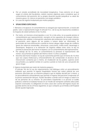 7
• Por un estado acreditado de necesidad terapéutica. Caso extremo en el que
según el criterio del facultativo, existen razones objetivas para considerar que el
conocimiento del paciente de su propia situación puede perjudicar su salud de
manera grave. Ej: cáncer en paciente con riesgo autolítico.
• En caso de ingreso involuntario por motivo psíquico.
 SITUACIONES ESPECIALES:
1. Menores e incapaces: El consentimiento se otorgará por representación, a través del
padre, tutor o representante legal. El artículo 9.3.c. de la Ley de Autonomía establece
la mayoría de edad sanitaria en los 16 años.
 Por tanto, en menores emancipados o con 16 o más años, no se puede prestar el
consentimiento por representación, excepto en los supuestos de ensayos clínicos,
reproducción asistida o interrupción voluntaria del embarazo (en la cual consiente
la paciente, pero alguno de sus padres o tutores debe ser informado). Se
prescindirá de esta información cuando la menor alegue algún riesgo de conflicto
grave de violencia intrafamiliar, amenazas, coacciones, malos tratos, desarraigo o
desamparo. Respecto a la donación de órganos sólidos entre vivos, la ley no
permite la donación del menor ni siquiera con el consentimiento del representante.
 Por debajo de los 16 años, el consentimiento lo prestará el representante del
menor, escuchando la opinión del mismo si tiene 12 años cumplidos.
 Doctrina del menor maduro: la Ley de autonomía permite que el menor de 16 años
que sea capaz intelectual y emocionalmente de comprender el alcance de la
intervención consienta por sí mismo, sin mediación de los padres, quienes serán
escuchados y su opinión tenida en cuenta cuando se trate de una actuación de
grave riesgo.
2. Ingreso involuntario por razón de trastorno psíquico.
El artículo 763 de la Ley de enjuiciamiento civil distingue entre un procedimiento
ordinario que permite el ingreso hospitalario forzoso por orden judicial de una
paciente afectado por un trastorno psíquico que le impida decidir por sí mismo, y
un procedimiento extraordinario que permite el ingreso del paciente enajenado sin
la previa autorización del juez. Puede decidirse cuando está en riesgo su salud o la
de las personas de su entorno. Se procederá requiriendo si es preciso el auxilio
policial a ordenar el traslado forzoso en un medio de transporte sanitario adecuado
(soporte avanzado). Es obligatorio en estos casos dar cuenta del ingreso al juez de
guardia dentro de las 24 horas siguientes, lo que compete ya al médico del hospital
donde quede ingresado.
 